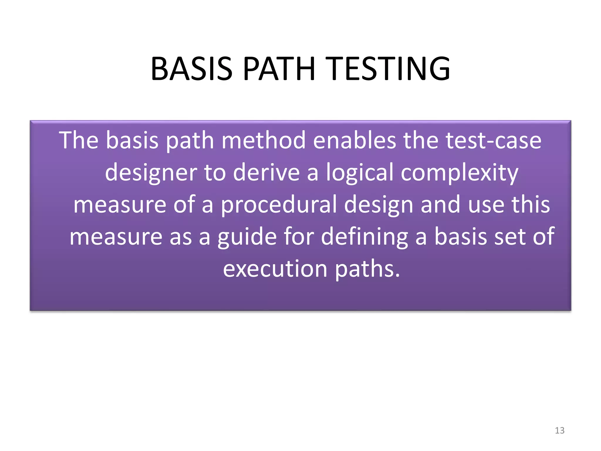 BASIS PATH TESTING
The basis path method enables the test-case
designer to derive a logical complexity
measure of a procedural design and use this
measure as a guide for defining a basis set of
execution paths.
13
 