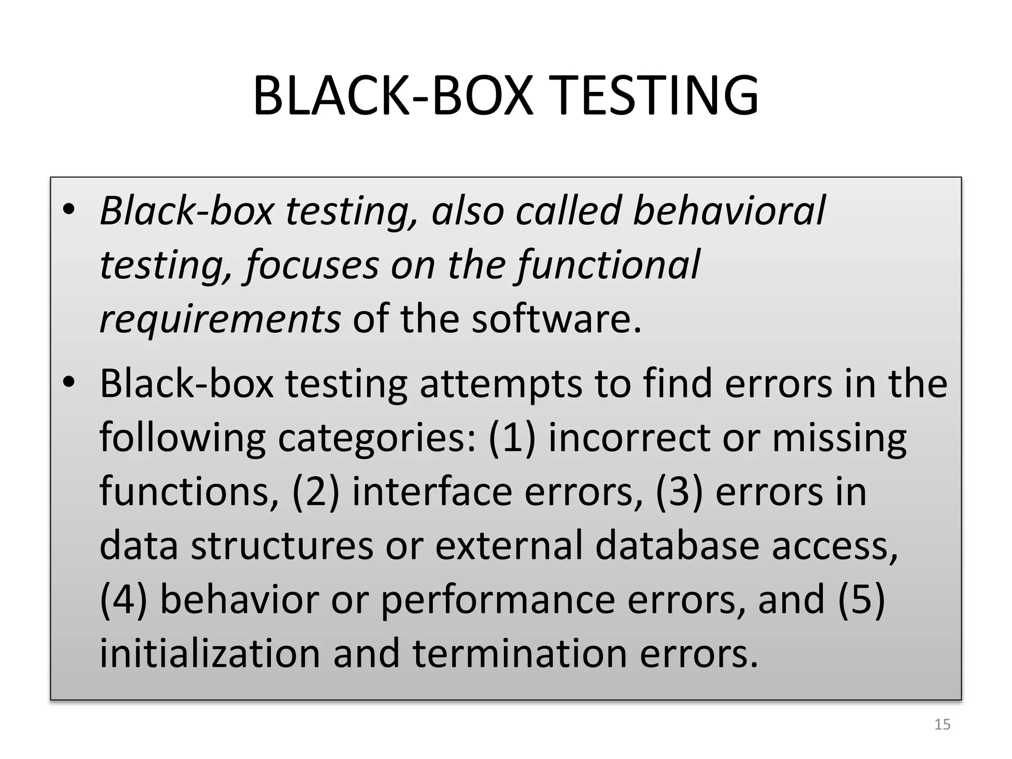 BLACK-BOX TESTING
• Black-box testing, also called behavioral
testing, focuses on the functional
requirements of the software.
• Black-box testing attempts to find errors in the
following categories: (1) incorrect or missing
functions, (2) interface errors, (3) errors in
data structures or external database access,
(4) behavior or performance errors, and (5)
initialization and termination errors.
15
 
