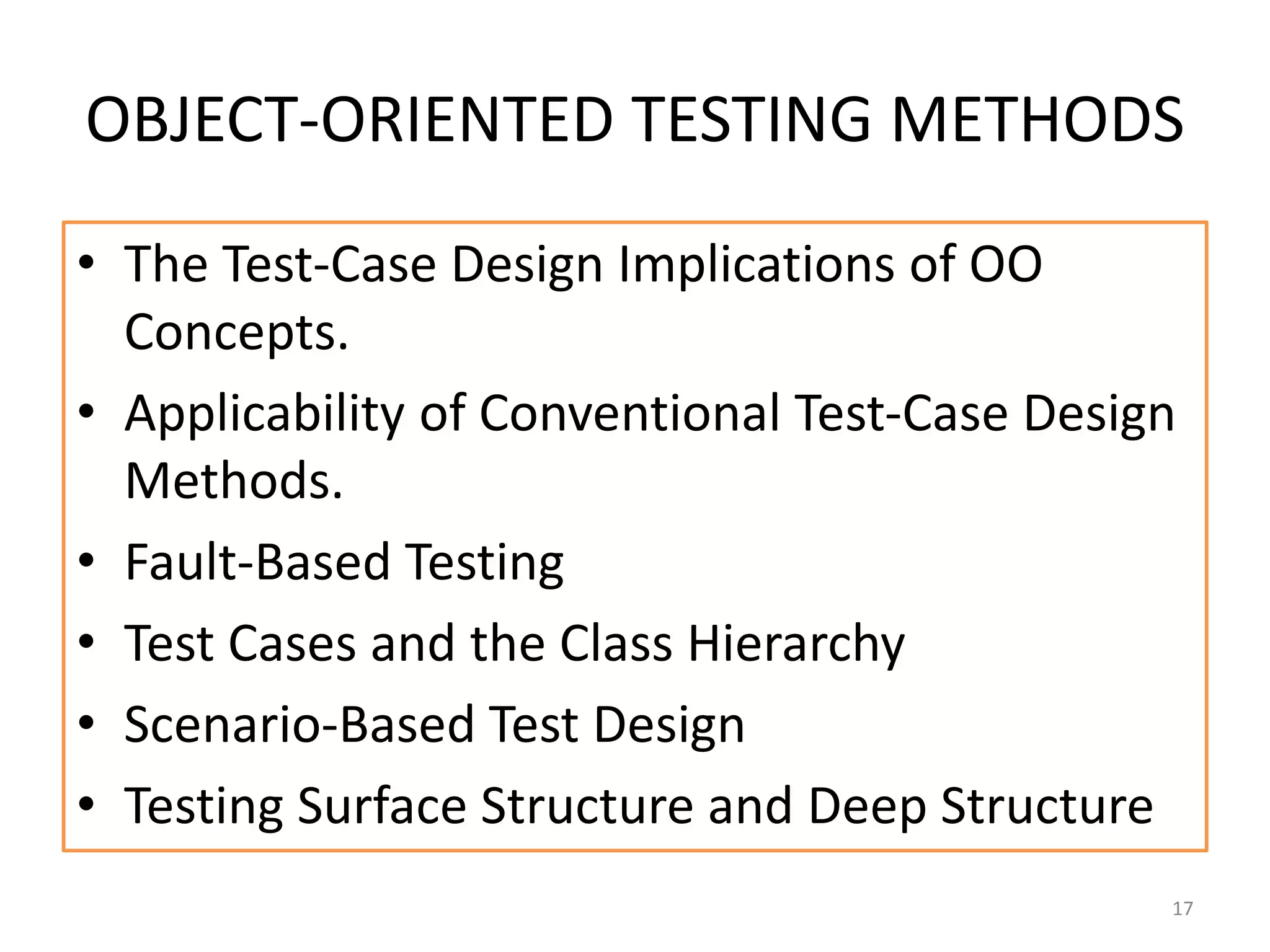 OBJECT-ORIENTED TESTING METHODS
• The Test-Case Design Implications of OO
Concepts.
• Applicability of Conventional Test-Case Design
Methods.
• Fault-Based Testing
• Test Cases and the Class Hierarchy
• Scenario-Based Test Design
• Testing Surface Structure and Deep Structure
17
 