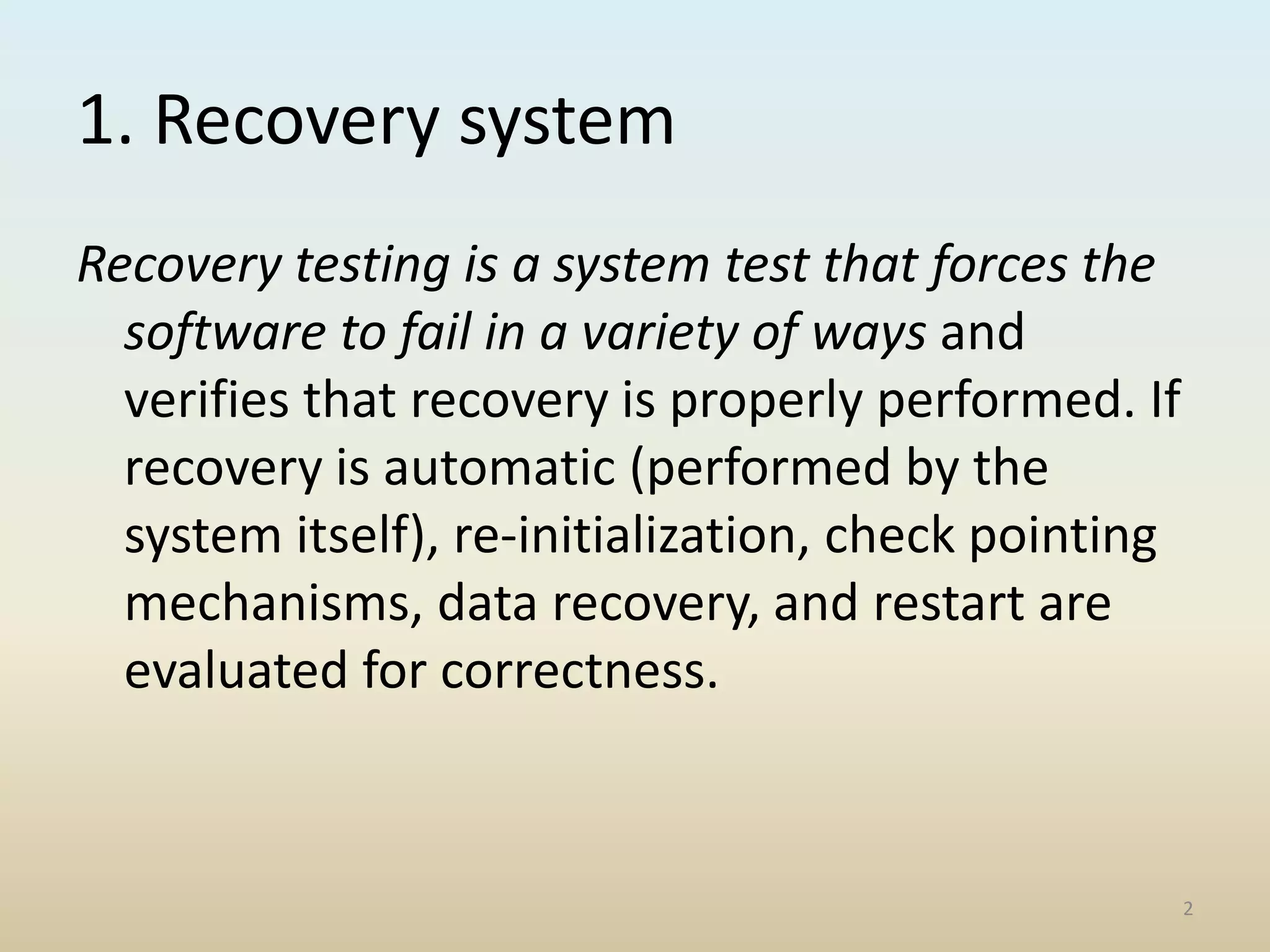 1. Recovery system
Recovery testing is a system test that forces the
software to fail in a variety of ways and
verifies that recovery is properly performed. If
recovery is automatic (performed by the
system itself), re-initialization, check pointing
mechanisms, data recovery, and restart are
evaluated for correctness.
2
 