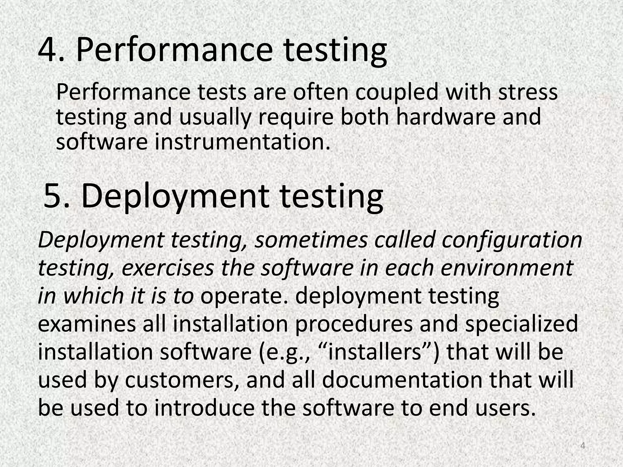 4. Performance testing
Performance tests are often coupled with stress
testing and usually require both hardware and
software instrumentation.
5. Deployment testing
Deployment testing, sometimes called configuration
testing, exercises the software in each environment
in which it is to operate. deployment testing
examines all installation procedures and specialized
installation software (e.g., “installers”) that will be
used by customers, and all documentation that will
be used to introduce the software to end users.
4
 