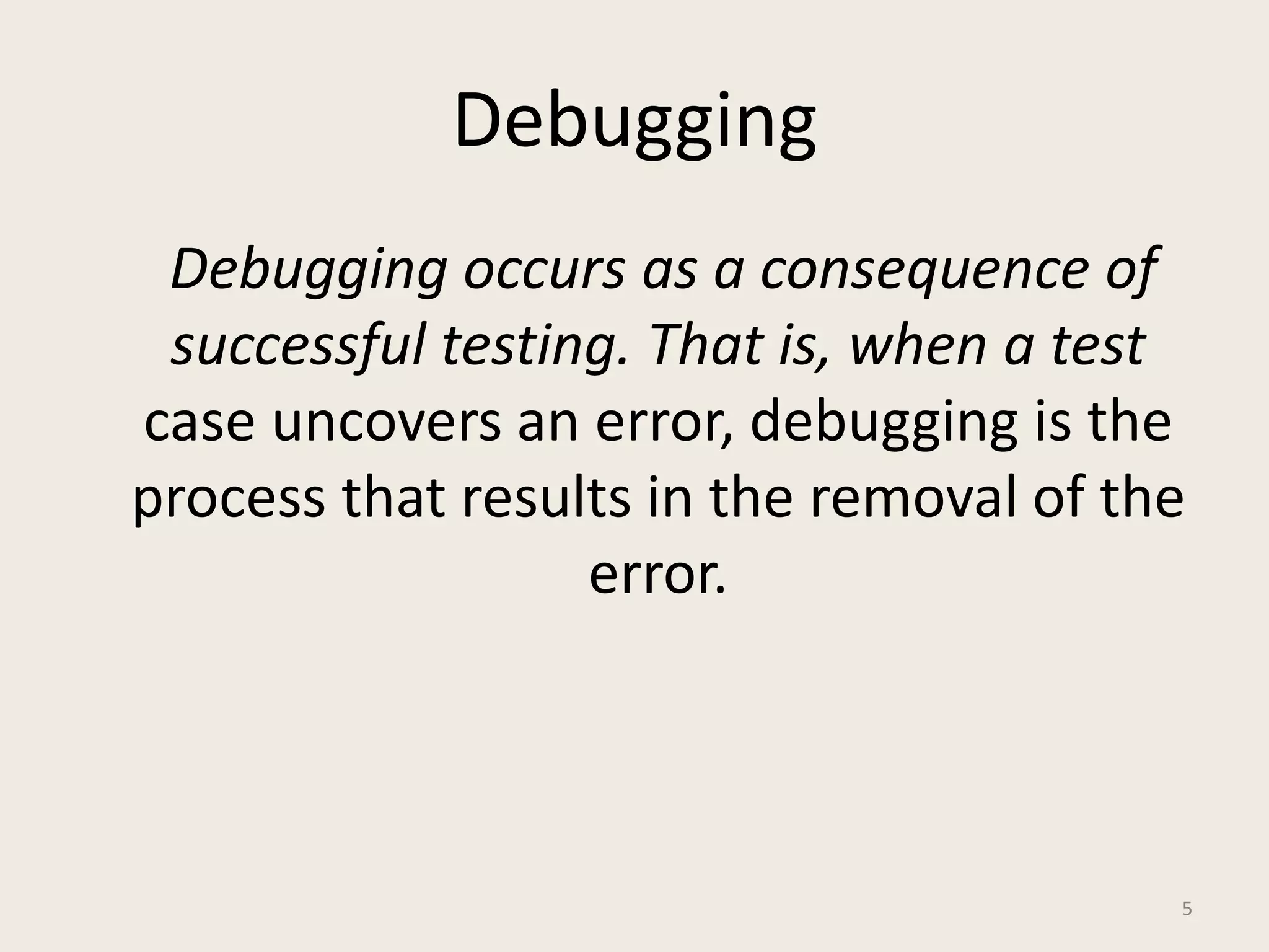 Debugging
Debugging occurs as a consequence of
successful testing. That is, when a test
case uncovers an error, debugging is the
process that results in the removal of the
error.
5
 