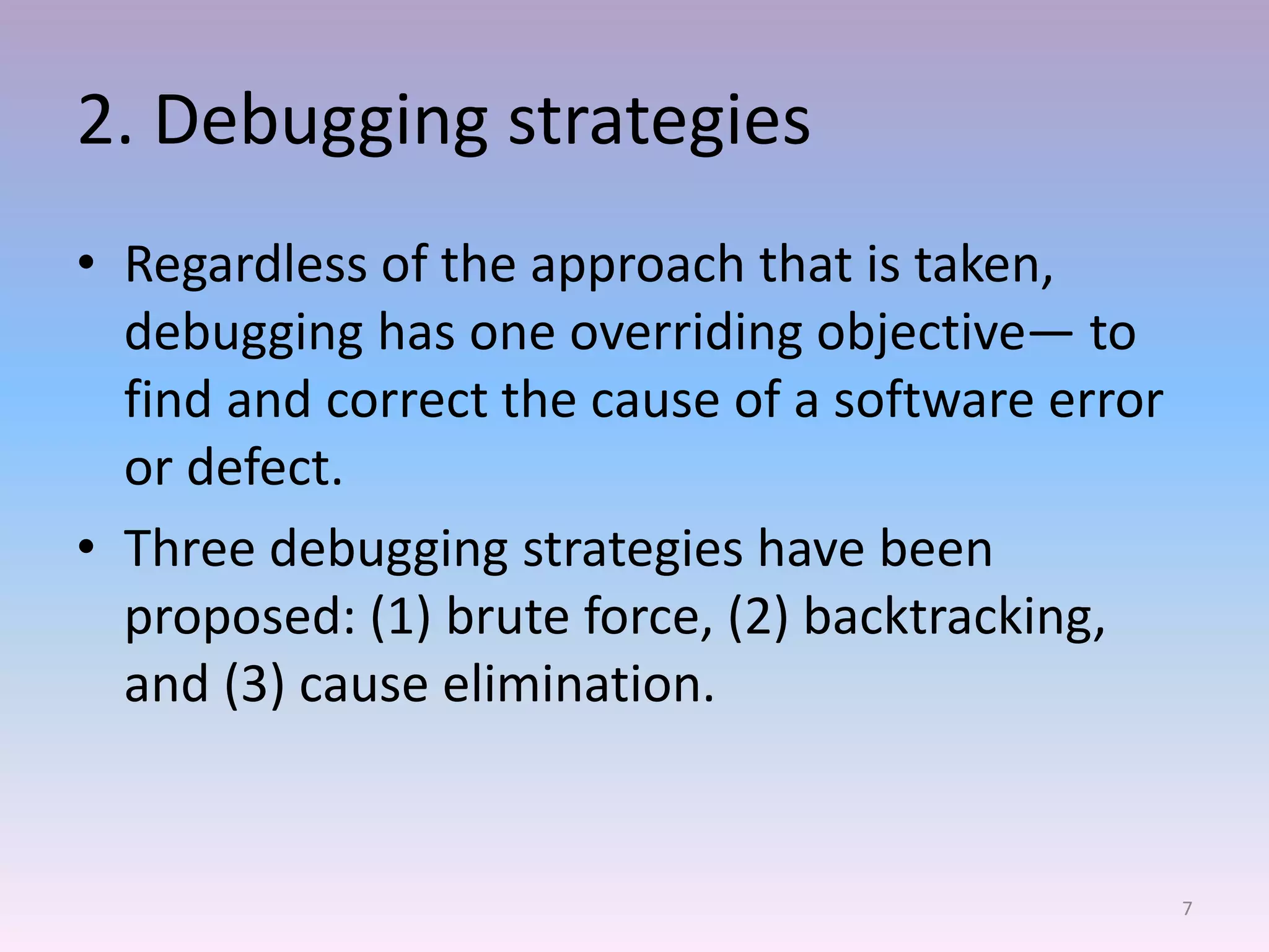 2. Debugging strategies
• Regardless of the approach that is taken,
debugging has one overriding objective— to
find and correct the cause of a software error
or defect.
• Three debugging strategies have been
proposed: (1) brute force, (2) backtracking,
and (3) cause elimination.
7
 
