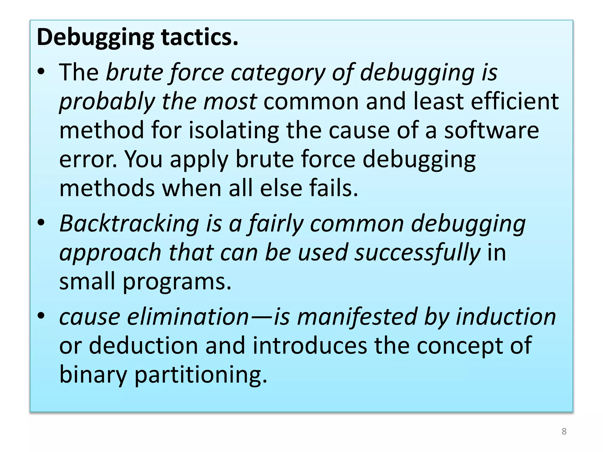 Debugging tactics.
• The brute force category of debugging is
probably the most common and least efficient
method for isolating the cause of a software
error. You apply brute force debugging
methods when all else fails.
• Backtracking is a fairly common debugging
approach that can be used successfully in
small programs.
• cause elimination—is manifested by induction
or deduction and introduces the concept of
binary partitioning.
8
 