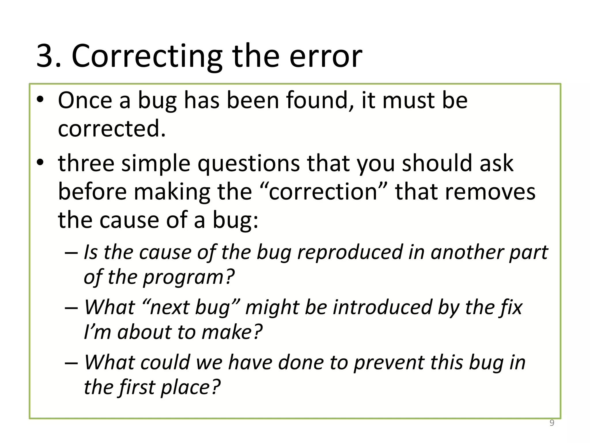 3. Correcting the error
• Once a bug has been found, it must be
corrected.
• three simple questions that you should ask
before making the “correction” that removes
the cause of a bug:
– Is the cause of the bug reproduced in another part
of the program?
– What “next bug” might be introduced by the fix
I’m about to make?
– What could we have done to prevent this bug in
the first place?
9
 
