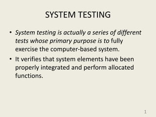 SYSTEM TESTING
• System testing is actually a series of different
tests whose primary purpose is to fully
exercise the computer-based system.
• It verifies that system elements have been
properly integrated and perform allocated
functions.
1
 