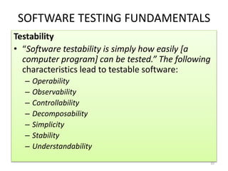 SOFTWARE TESTING FUNDAMENTALS
Testability
• “Software testability is simply how easily [a
computer program] can be tested.” The following
characteristics lead to testable software:
– Operability
– Observability
– Controllability
– Decomposability
– Simplicity
– Stability
– Understandability
10
 