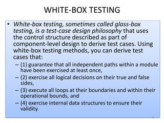 WHITE-BOX TESTING
• White-box testing, sometimes called glass-box
testing, is a test-case design philosophy that uses
the control structure described as part of
component-level design to derive test cases. Using
white-box testing methods, you can derive test
cases that:
– (1) guarantee that all independent paths within a module
have been exercised at least once,
– (2) exercise all logical decisions on their true and false
sides,
– (3) execute all loops at their boundaries and within their
operational bounds, and
– (4) exercise internal data structures to ensure their
validity.
12
 