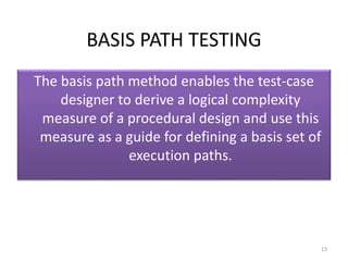 BASIS PATH TESTING
The basis path method enables the test-case
designer to derive a logical complexity
measure of a procedural design and use this
measure as a guide for defining a basis set of
execution paths.
13
 