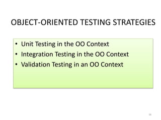 OBJECT-ORIENTED TESTING STRATEGIES
• Unit Testing in the OO Context
• Integration Testing in the OO Context
• Validation Testing in an OO Context
16
 