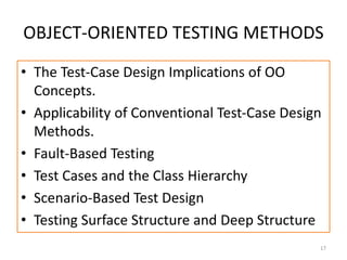 OBJECT-ORIENTED TESTING METHODS
• The Test-Case Design Implications of OO
Concepts.
• Applicability of Conventional Test-Case Design
Methods.
• Fault-Based Testing
• Test Cases and the Class Hierarchy
• Scenario-Based Test Design
• Testing Surface Structure and Deep Structure
17
 
