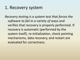 1. Recovery system
Recovery testing is a system test that forces the
software to fail in a variety of ways and
verifies that recovery is properly performed. If
recovery is automatic (performed by the
system itself), re-initialization, check pointing
mechanisms, data recovery, and restart are
evaluated for correctness.
2
 