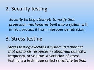 2. Security testing
Security testing attempts to verify that
protection mechanisms built into a system will,
in fact, protect it from improper penetration.
3. Stress testing
Stress testing executes a system in a manner
that demands resources in abnormal quantity,
frequency, or volume. A variation of stress
testing is a technique called sensitivity testing.
3
 