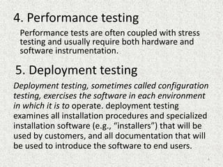 4. Performance testing
Performance tests are often coupled with stress
testing and usually require both hardware and
software instrumentation.
5. Deployment testing
Deployment testing, sometimes called configuration
testing, exercises the software in each environment
in which it is to operate. deployment testing
examines all installation procedures and specialized
installation software (e.g., “installers”) that will be
used by customers, and all documentation that will
be used to introduce the software to end users.
4
 