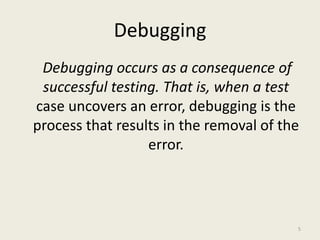 Debugging
Debugging occurs as a consequence of
successful testing. That is, when a test
case uncovers an error, debugging is the
process that results in the removal of the
error.
5
 