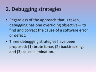 2. Debugging strategies
• Regardless of the approach that is taken,
debugging has one overriding objective— to
find and correct the cause of a software error
or defect.
• Three debugging strategies have been
proposed: (1) brute force, (2) backtracking,
and (3) cause elimination.
7
 