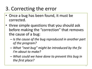 3. Correcting the error
• Once a bug has been found, it must be
corrected.
• three simple questions that you should ask
before making the “correction” that removes
the cause of a bug:
– Is the cause of the bug reproduced in another part
of the program?
– What “next bug” might be introduced by the fix
I’m about to make?
– What could we have done to prevent this bug in
the first place?
9
 