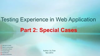 Testing Experience in Web Application
Part 2: Special Cases
T *Take care of quality
E *Eager for finding defect
S *Standardize software
T *Thought of logic
E *Enjoyable job
R *Raise of carefulness

Author: Vu Tran
Nov 2013

 