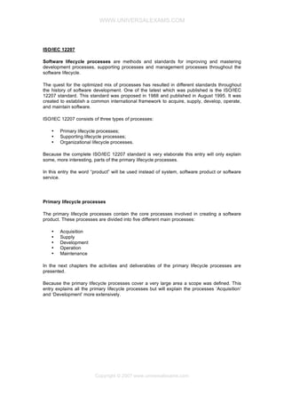 WWW.UNIVERSALEXAMS.COM

ISO/IEC 12207
Software lifecycle processes are methods and standards for improving and mastering
development processes, supporting processes and management processes throughout the
software lifecycle.
The quest for the optimized mix of processes has resulted in different standards throughout
the history of software development. One of the latest which was published is the ISO/IEC
12207 standard. This standard was proposed in 1988 and published in August 1995. It was
created to establish a common international framework to acquire, supply, develop, operate,
and maintain software.
ISO/IEC 12207 consists of three types of processes:
•
•
•

Primary lifecycle processes;
Supporting lifecycle processes;
Organizational lifecycle processes.

Because the complete ISO/IEC 12207 standard is very elaborate this entry will only explain
some, more interesting, parts of the primary lifecycle processes.
In this entry the word “product” will be used instead of system, software product or software
service.

Primary lifecycle processes
The primary lifecycle processes contain the core processes involved in creating a software
product. These processes are divided into five different main processes:
•
•
•
•
•

Acquisition
Supply
Development
Operation
Maintenance

In the next chapters the activities and deliverables of the primary lifecycle processes are
presented.
Because the primary lifecycle processes cover a very large area a scope was defined. This
entry explains all the primary lifecycle processes but will explain the processes ‘Acquisition’
and ‘Development’ more extensively.

Copyright © 2007 www.universalexams.com

 