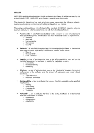 WWW.UNIVERSALEXAMS.COM
ISO 9126
ISO 9126 is an international standard for the evaluation of software. It will be overseen by the
project SQuaRE, ISO 25000:2005, which follows the same general concepts.
The standard is divided into four parts which addresses, respectively, the following subjects:
quality model; external metrics; internal metrics; and quality in use metrics.
The quality model established in the first part of the standard, ISO 9126-1, classifies software
quality in a structured set of characteristics and sub-characteristics as follows:
•

Functionality - A set of attributes that bear on the existence of a set of functions and
their specified properties. The functions are those that satisfy stated or implied needs.
o Suitability
o Accuracy
o Interoperability
o Compliance
o Security

•

Reliability - A set of attributes that bear on the capability of software to maintain its
level of performance under stated conditions for a stated period of time.
o Maturity
o Recoverability
o Fault Tolerance

•

Usability - A set of attributes that bear on the effort needed for use, and on the
individual assessment of such use, by a stated or implied set of users.
o Learnability
o Understandability
o Operability

•

Efficiency - A set of attributes that bear on the relationship between the level of
performance of the software and the amount of resources used, under stated
conditions.
o Time Behaviour
o Resource Behaviour

•

Maintainability - A set of attributes that bear on the effort needed to make specified
modifications.
o Stability
o Analyzability
o Changeability
o Testability

•

Portability - A set of attributes that bear on the ability of software to be transferred
from one environment to another.
o Installability
o Replaceability
o Adaptability

Copyright © 2007 www.universalexams.com

 