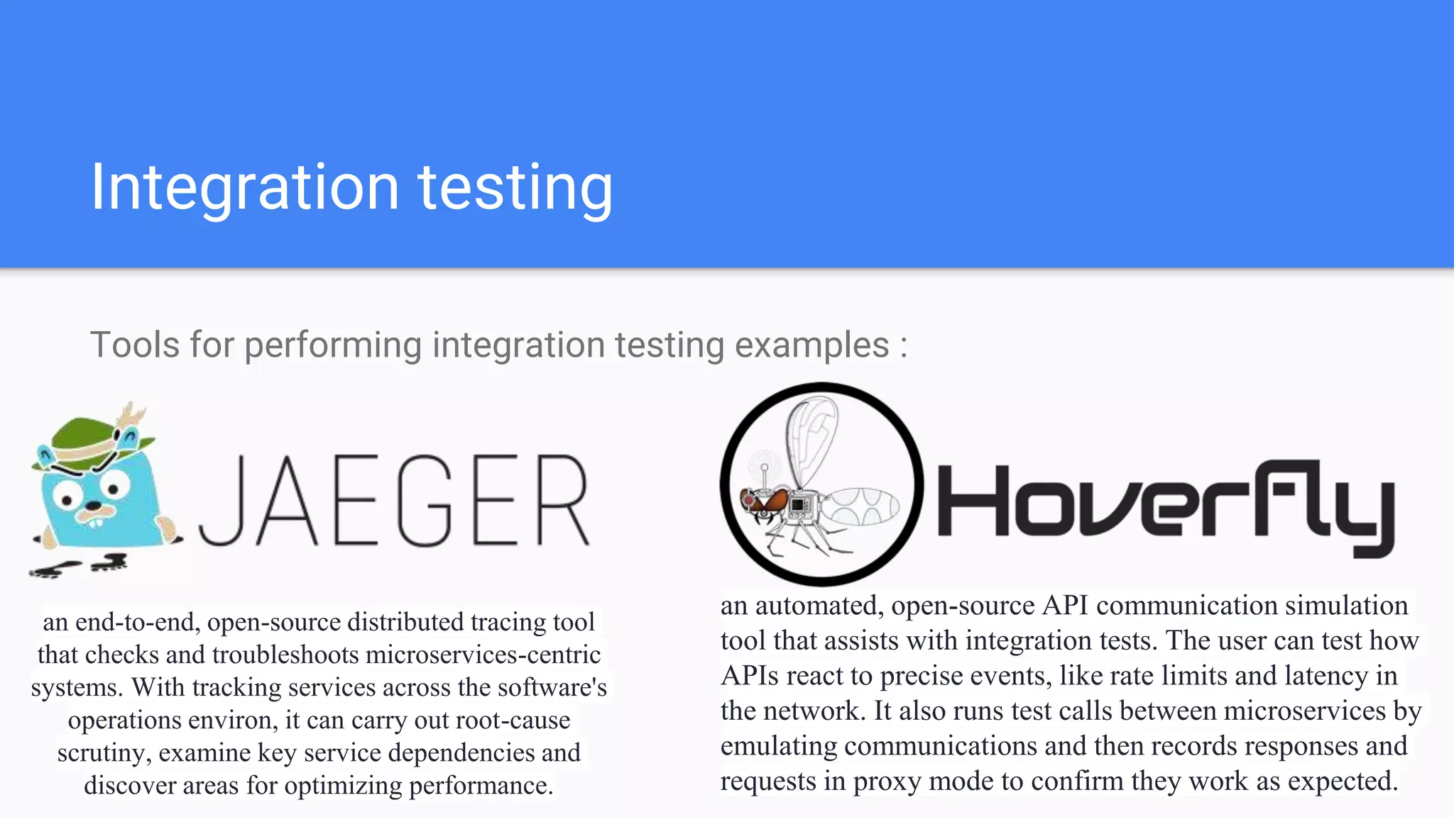 Integration testing
Tools for performing integration testing examples :
an end-to-end, open-source distributed tracing tool
that checks and troubleshoots microservices-centric
systems. With tracking services across the software's
operations environ, it can carry out root-cause
scrutiny, examine key service dependencies and
discover areas for optimizing performance.
an automated, open-source API communication simulation
tool that assists with integration tests. The user can test how
APIs react to precise events, like rate limits and latency in
the network. It also runs test calls between microservices by
emulating communications and then records responses and
requests in proxy mode to confirm they work as expected.
 