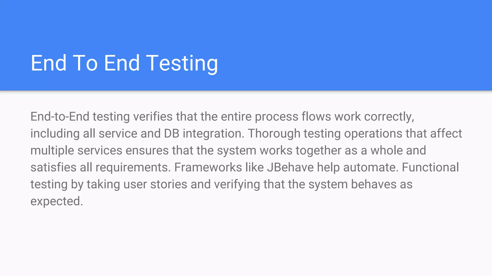 End To End Testing
End-to-End testing verifies that the entire process flows work correctly,
including all service and DB integration. Thorough testing operations that affect
multiple services ensures that the system works together as a whole and
satisfies all requirements. Frameworks like JBehave help automate. Functional
testing by taking user stories and verifying that the system behaves as
expected.
 