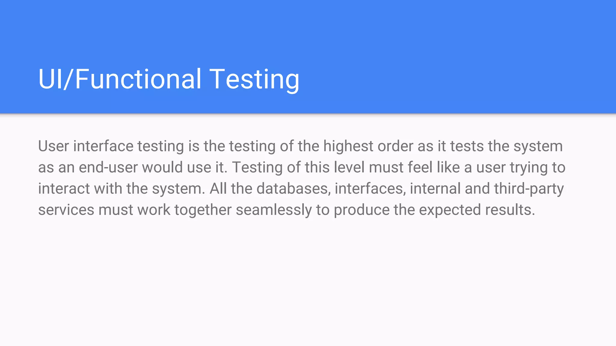 UI/Functional Testing
User interface testing is the testing of the highest order as it tests the system
as an end-user would use it. Testing of this level must feel like a user trying to
interact with the system. All the databases, interfaces, internal and third-party
services must work together seamlessly to produce the expected results.
 