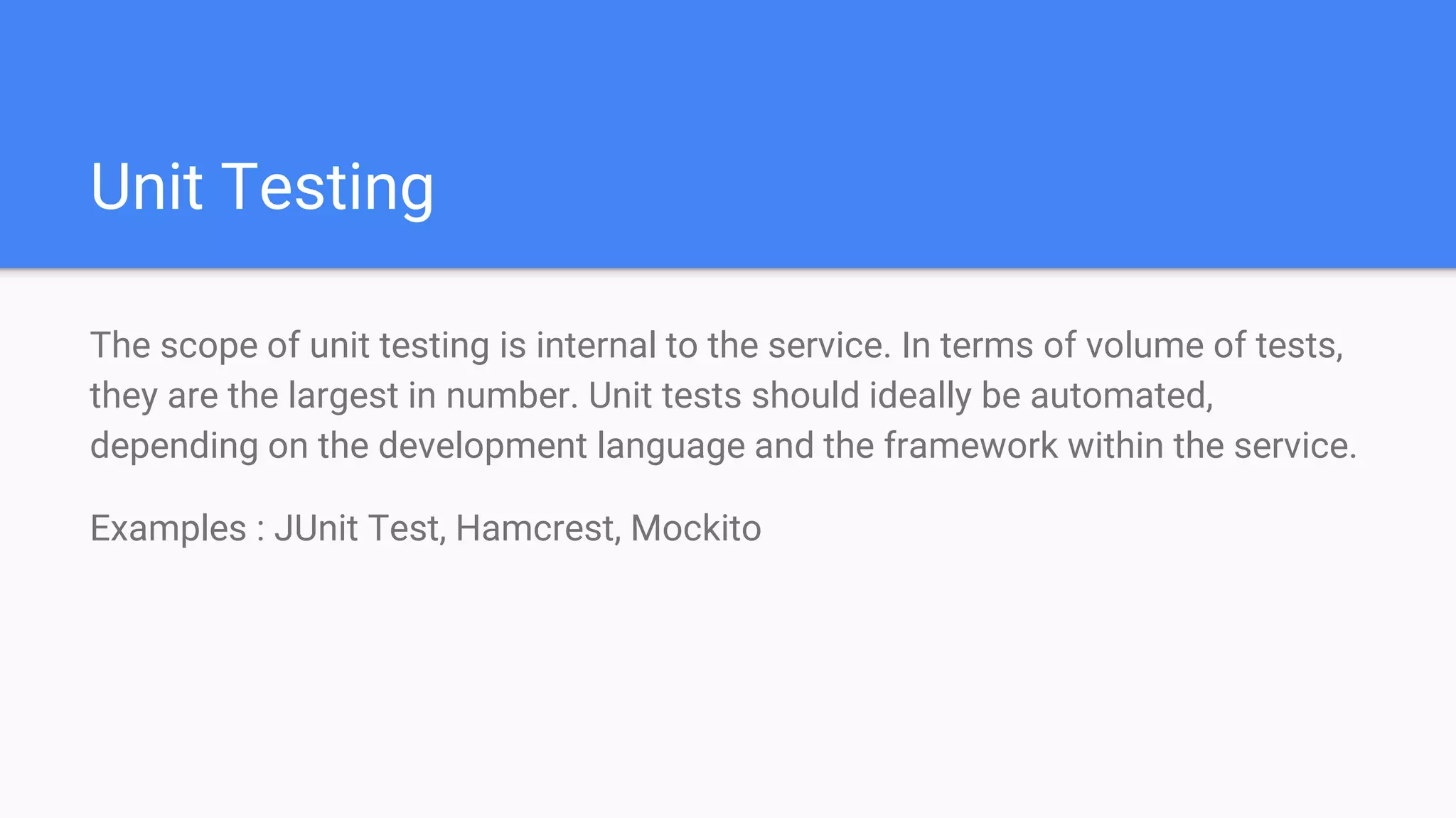 Unit Testing
The scope of unit testing is internal to the service. In terms of volume of tests,
they are the largest in number. Unit tests should ideally be automated,
depending on the development language and the framework within the service.
Examples : JUnit Test, Hamcrest, Mockito
 