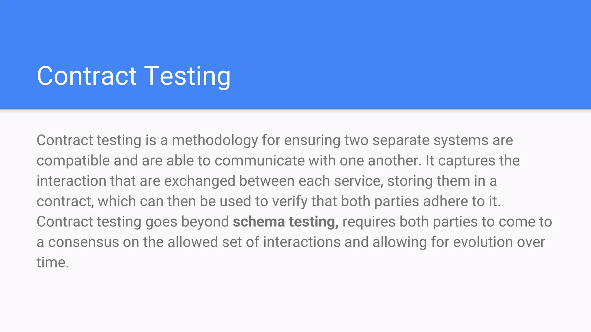 Contract Testing
Contract testing is a methodology for ensuring two separate systems are
compatible and are able to communicate with one another. It captures the
interaction that are exchanged between each service, storing them in a
contract, which can then be used to verify that both parties adhere to it.
Contract testing goes beyond schema testing, requires both parties to come to
a consensus on the allowed set of interactions and allowing for evolution over
time.
 