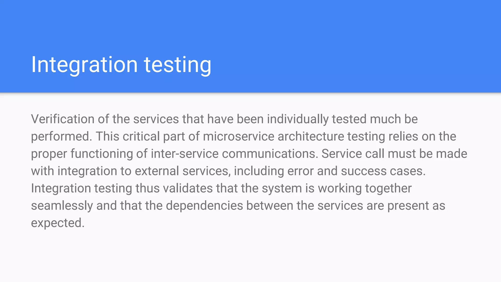 Integration testing
Verification of the services that have been individually tested much be
performed. This critical part of microservice architecture testing relies on the
proper functioning of inter-service communications. Service call must be made
with integration to external services, including error and success cases.
Integration testing thus validates that the system is working together
seamlessly and that the dependencies between the services are present as
expected.
 