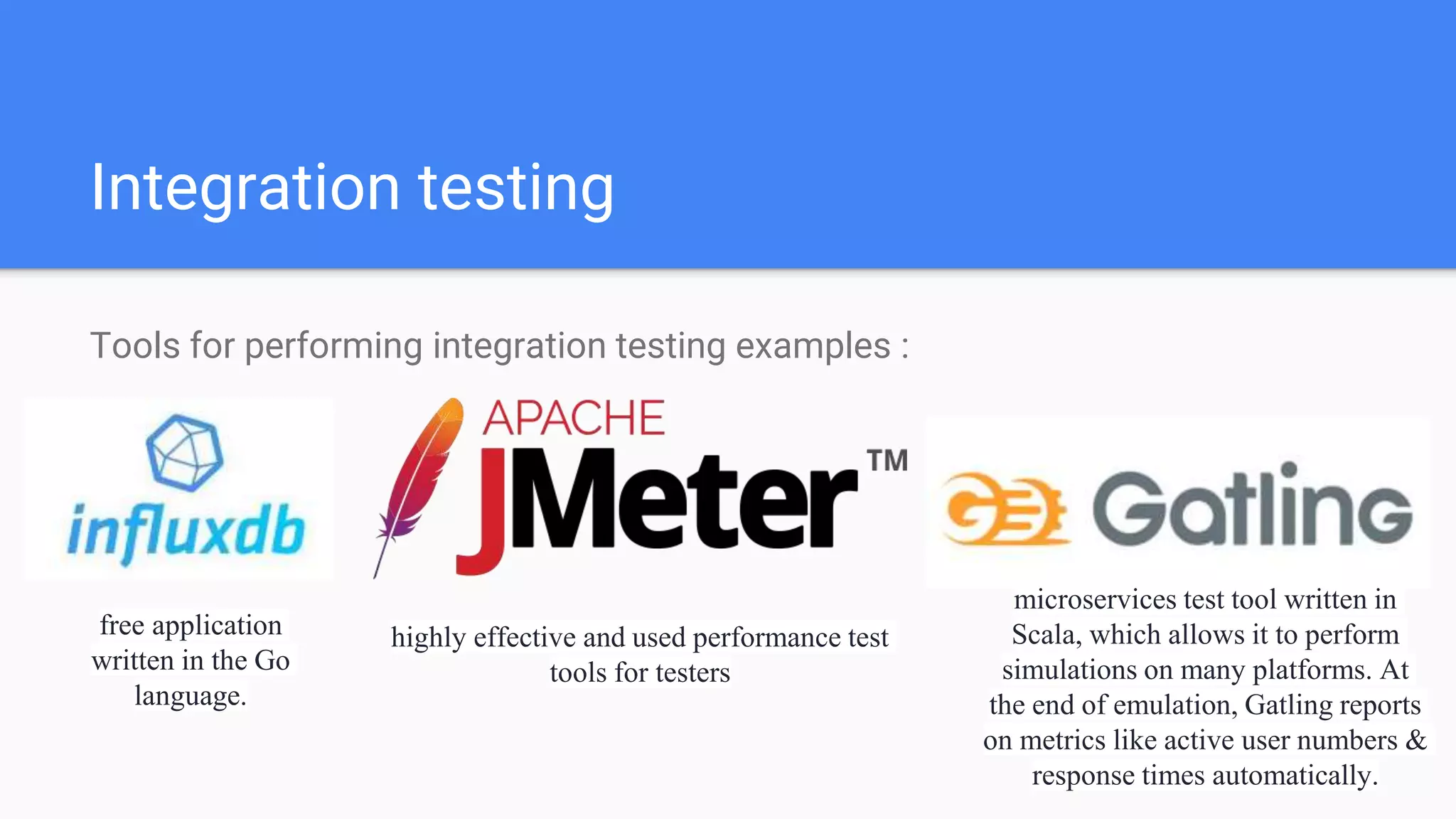 Integration testing
Tools for performing integration testing examples :
free application
written in the Go
language.
highly effective and used performance test
tools for testers
microservices test tool written in
Scala, which allows it to perform
simulations on many platforms. At
the end of emulation, Gatling reports
on metrics like active user numbers &
response times automatically.
 