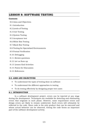 121
LESSON 8: SOFTWARE TESTING
Contents
8.0.Aims and Objectives
8.1.Introduction
8.2.Levels of Testing
8.3.Unit Testing
8.4.System Testing
8.5.Acceptance test
8.6.White Box Testing
8.7.Black Box Testing
8.8.Testing for Specialized Environments
8.9.Formal Verification
8.10. Debugging
8.11. Review questions
8.12. Let us Sum up
8.13. Lesson End Activities
8.14. Points for Discussion
8.15. References
8.0. AIMS AND OBJECTIVES
• To understand the types of testing done on software
• To understand the different approaches to testing
• To do testing effectively by designing proper test cases
8.1. INTRODUCTION
In a software development project, errors can be injected at any stage
during the development. Techniques are available for detecting and eliminating
errors that originate in each phase. However, some requirement errors and
design errors are likely to remain undetected. Such errors will ultimately be
reflected in the code. Since code is the only product that can be executed and
whose actual behavior can be observed, testing the code forms an important
part of the software development activity.
 