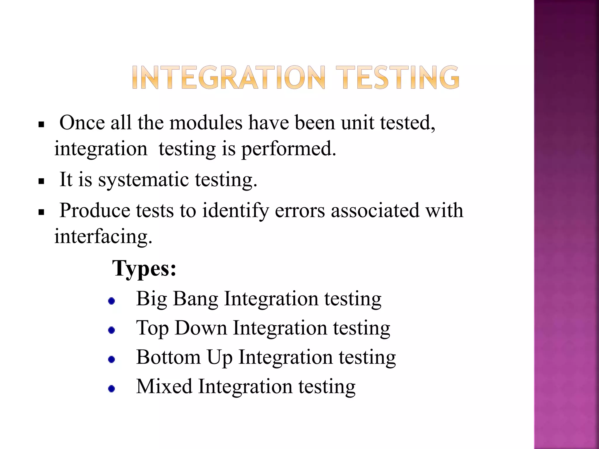 Once all the modules have been unit tested,
integration testing is performed.
It is systematic testing.
Produce tests to identify errors associated with
interfacing.
Types:
Big Bang Integration testing
Top Down Integration testing
Bottom Up Integration testing
Mixed Integration testing
 