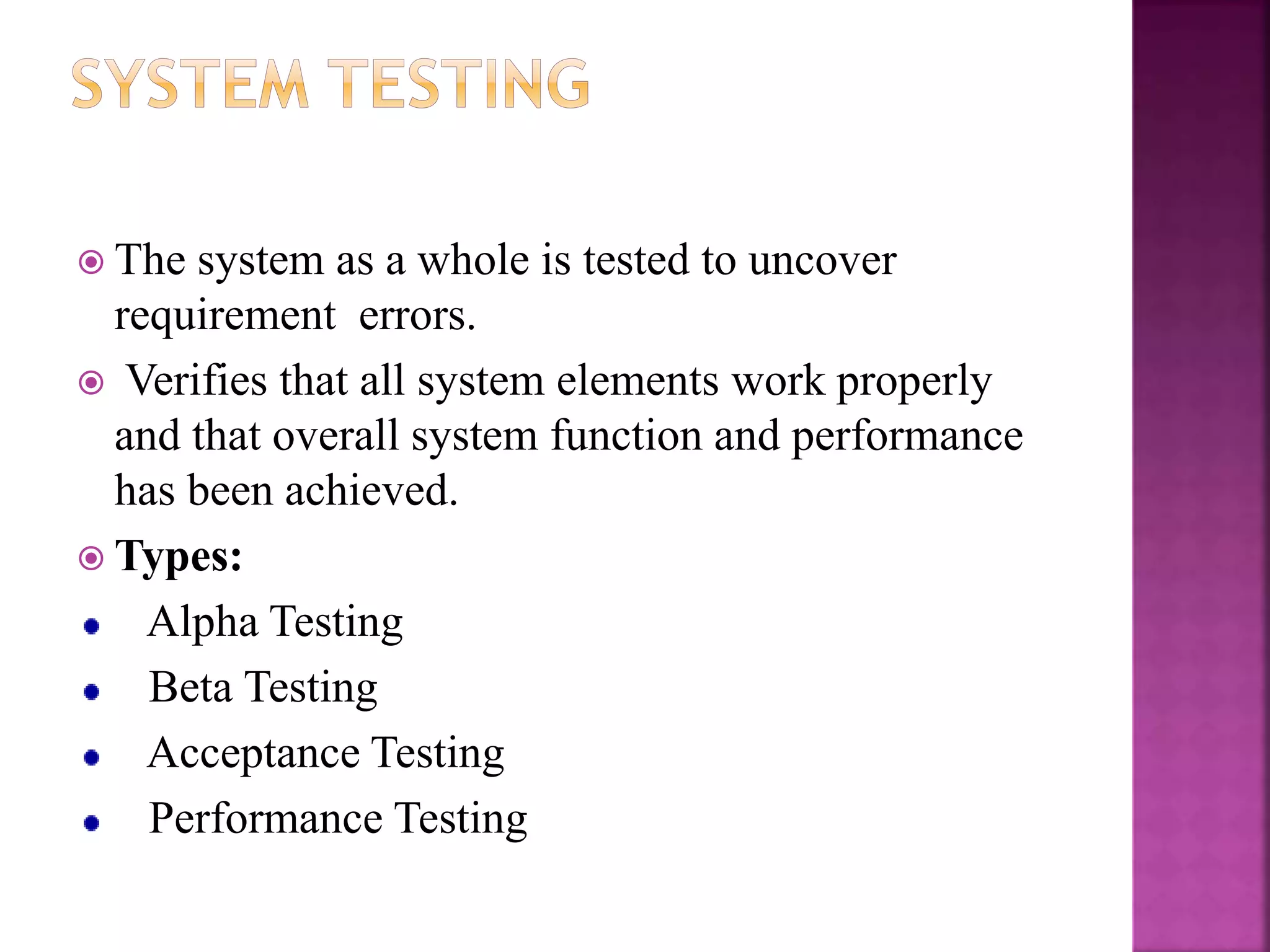  The system as a whole is tested to uncover
requirement errors.
 Verifies that all system elements work properly
and that overall system function and performance
has been achieved.
 Types:
Alpha Testing
Beta Testing
Acceptance Testing
Performance Testing
 