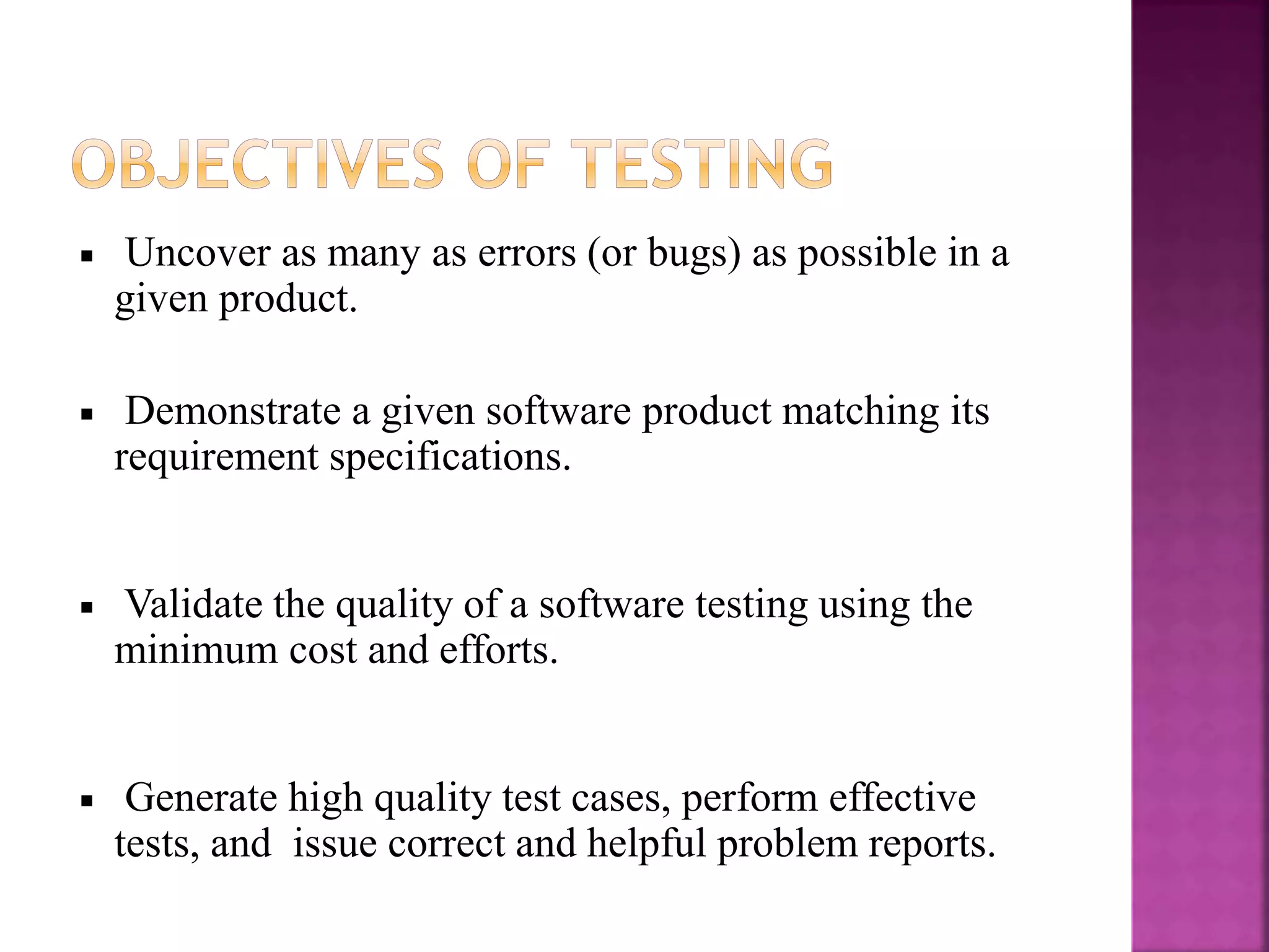 Uncover as many as errors (or bugs) as possible in a
given product.
Demonstrate a given software product matching its
requirement specifications.
Validate the quality of a software testing using the
minimum cost and efforts.
Generate high quality test cases, perform effective
tests, and issue correct and helpful problem reports.
 