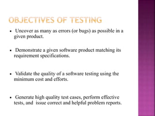 Uncover as many as errors (or bugs) as possible in a
given product.
Demonstrate a given software product matching its
requirement specifications.
Validate the quality of a software testing using the
minimum cost and efforts.
Generate high quality test cases, perform effective
tests, and issue correct and helpful problem reports.
 