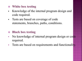  White box testing
 Knowledge of the internal program design and
code required.
 Tests are based on coverage of code
statements, branches, paths, conditions.
 Black box testing
 No knowledge of internal program design or code
required.
 Tests are based on requirements and functionality.
 