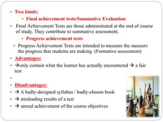  Two kinds:
 Final achievement tests/Summative Evaluation
 Final Achievement Tests are those administrated at the end of course
of study. They contribute to summative assessment.
 Progress achievement tests
 Progress Achievement Tests are intended to measure the measure
the progress that students are making. (Formative assessment)
 Advantages:
 only contain what the learner has actually encountered  a fair
test

 Disadvantages:
  A badly-designed syllabus / badly-chosen book
  misleading results of a test
  unreal achievement of the course objectives
 