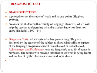 DIAGNOSTIC TEST
 DIAGNOSTIC TEST
 supposed to spot the students’ weak and strong points (Hughes,
1989:6).
 provides the student with a variety of language elements, which will
help the teacher to determine what the student knows or does not
know (Underhill, 1991:14).
 Diagnostic Tests: which tests what has gone wrong. They are
designed by the teacher of the subject to show what skills or aspects
of the language program a student has achieved or not achieved.
Achievement and Proficiency tests are frequently used for diagnostic
purposes. The results will provide information of what is being learnt
and not learnt by the class as a whole and individuals.

 