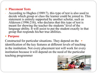  Placement Tests
- According to Hughes (1989:7), this type of test is also used to
decide which group or class the learner could be joined to. This
statement is entirely supported by another scholar, such as
Alderson (1996:216), who declares that this type of test is
meant for showing the teacher the students’ level of the
language ability. It will assist to put the student exactly in that
group that responds his/her true abilities.
 Purpose

Constructed for particular situations. They depend on the
identification of the key features at different levels of teaching
in the institution. Not every placement test will work for every
institution because it will depend on the need of the particular
teaching programmer
 