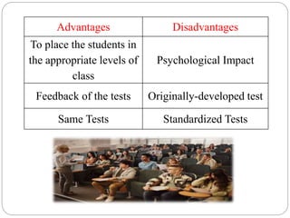 Advantages Disadvantages
To place the students in
the appropriate levels of
class
Psychological Impact
Feedback of the tests Originally-developed test
Same Tests Standardized Tests
 