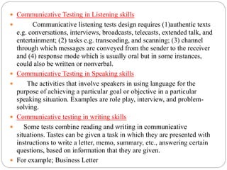  Communicative Testing in Listening skills
 Communicative listening tests design requires (1)authentic texts
e.g. conversations, interviews, broadcasts, telecasts, extended talk, and
entertainment; (2) tasks e.g. transcoding, and scanning; (3) channel
through which messages are conveyed from the sender to the receiver
and (4) response mode which is usually oral but in some instances,
could also be written or nonverbal.
 Communicative Testing in Speaking skills
 The activities that involve speakers in using language for the
purpose of achieving a particular goal or objective in a particular
speaking situation. Examples are role play, interview, and problem-
solving.
 Communicative testing in writing skills
 Some tests combine reading and writing in communicative
situations. Tastes can be given a task in which they are presented with
instructions to write a letter, memo, summary, etc., answering certain
questions, based on information that they are given.
 For example; Business Letter
 
