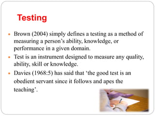  Brown (2004) simply defines a testing as a method of
measuring a person’s ability, knowledge, or
performance in a given domain.
 Test is an instrument designed to measure any quality,
ability, skill or knowledge.
 Davies (1968:5) has said that ‘the good test is an
obedient servant since it follows and apes the
teaching’.
Testing
 