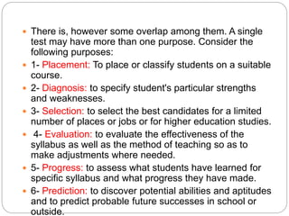  There is, however some overlap among them. A single
test may have more than one purpose. Consider the
following purposes:
 1- Placement: To place or classify students on a suitable
course.
 2- Diagnosis: to specify student's particular strengths
and weaknesses.
 3- Selection: to select the best candidates for a limited
number of places or jobs or for higher education studies.
 4- Evaluation: to evaluate the effectiveness of the
syllabus as well as the method of teaching so as to
make adjustments where needed.
 5- Progress: to assess what students have learned for
specific syllabus and what progress they have made.
 6- Prediction: to discover potential abilities and aptitudes
and to predict probable future successes in school or
outside.
 