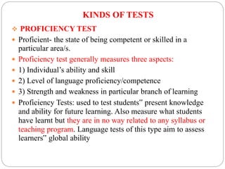 KINDS OF TESTS
 PROFICIENCY TEST
 Proficient- the state of being competent or skilled in a
particular area/s.
 Proficiency test generally measures three aspects:
 1) Individual’s ability and skill
 2) Level of language proficiency/competence
 3) Strength and weakness in particular branch of learning
 Proficiency Tests: used to test students‟ present knowledge
and ability for future learning. Also measure what students
have learnt but they are in no way related to any syllabus or
teaching program. Language tests of this type aim to assess
learners‟ global ability
 