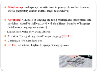  Disadvantage: undergoes process (in order to pass surely, one has to attend
special preparatory courses and that might be expensive)
 Advantage: ALL skills of language are being practiced and incorporated (the
participant would be highly exposed with the different branches of language
that develops language competence)
 Examples of Proficiency Examinations:
 American Testing of English as Foreign Language(TOFEL)
 Cambridge First Certificate Test
 IELTS (International English Language Testing System).
 