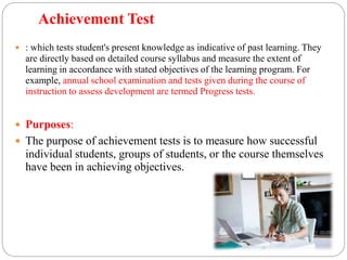 Achievement Test
 : which tests student's present knowledge as indicative of past learning. They
are directly based on detailed course syllabus and measure the extent of
learning in accordance with stated objectives of the learning program. For
example, annual school examination and tests given during the course of
instruction to assess development are termed Progress tests.
 Purposes:
 The purpose of achievement tests is to measure how successful
individual students, groups of students, or the course themselves
have been in achieving objectives.
 