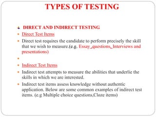 TYPES OF TESTING
DIRECT AND INDIRECT TESTING
 Direct Test Items
 Direct test requires the candidate to perform precisely the skill
that we wish to measure.(e.g. Essay ,questions, Interviews and
presentations)

 Indirect Test Items
 Indirect test attempts to measure the abilities that underlie the
skills in which we are interested.
 Indirect test items assess knowledge without authentic
application. Below are some common examples of indirect test
items. (e.g Multiple choice questions,Cloze items)
 