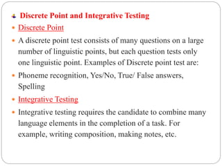 Discrete Point and Integrative Testing
 Discrete Point
 A discrete point test consists of many questions on a large
number of linguistic points, but each question tests only
one linguistic point. Examples of Discrete point test are:
 Phoneme recognition, Yes/No, True/ False answers,
Spelling
 Integrative Testing
 Integrative testing requires the candidate to combine many
language elements in the completion of a task. For
example, writing composition, making notes, etc.
 