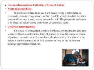 Norm-referenced and Criterion-referenced testing
 Norm-referenced test
 In norm-referenced tests, each test-takers’ score is interpreted in
relation to mean (average score), median (middle score), standard deviation
(extent of variance score), and/or percentile rank. The purpose in such tests
is to place test-takers along in the form of numerical score.
 Criterion-referenced test
 Criterion-referenced test, on the other hand, are designed to give test-
takers feedback, usually in the form of grades, on specific course or lesson
objectives. In a criterion-referenced test, the distribution of students’ score
across a continuum may be of little concern as long as the instrument
assesses appropriate objectives.
 